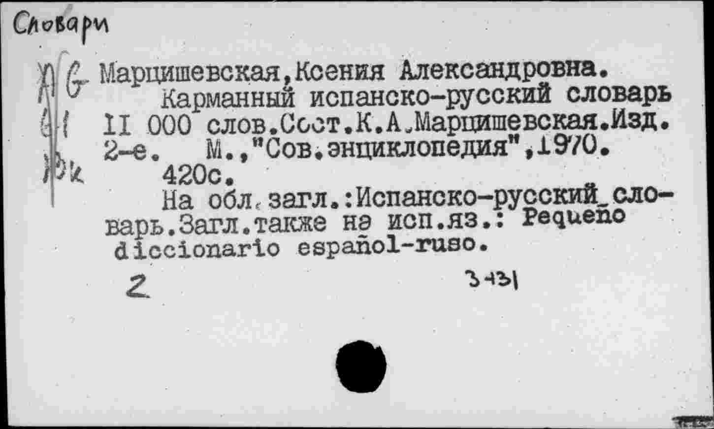 ﻿Марцишевская,Ксения Александровна.
Карманный испанско-русский словарь ' II 000 слов.Ссст.К.АЛарцишевская.Изд. 2-е.	М.," Сов. энциклопедия" * X 9*70.
к 420с.
На обл.загл.:Испанско-русский,словарь. Загл. также на исп.яз.: Редиепо <1ХссХопаг1о е ер апо 1-газ о.
2